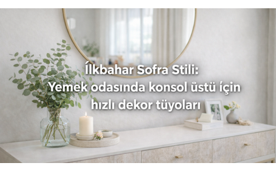 İlkbahar Sofra Stili: Yemek odasında konsol üstü için hızlı dekor tüyoları
